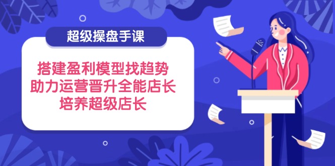 （14431期）超级操盘手课，搭建盈利模型找趋势，助力运营晋升全能店长，培养超级店长-狐蜂资源网