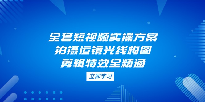 （14465期）全套短视频实操方案，拍摄运镜光线构图，剪辑特效全精通-狐蜂资源网